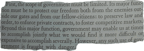 Frist, the scope of government msut be limited. Its major function must be to protect our freedom both from teh enemiew outside our gates and from our fellow-citizen: to preserve law and order, to enforce private contracts, to foster competitive markets. Beyond this major function, government may enable us at times to accompish jointly what we would find more difficult or expensive to accomplish severally. However, any such use of government is fraught with danger.